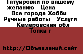 Татуировки,по вашему желанию › Цена ­ 500 - Все города Хобби. Ручные работы » Услуги   . Кемеровская обл.,Топки г.